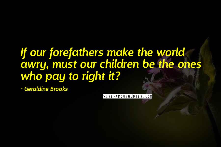 Geraldine Brooks Quotes: If our forefathers make the world awry, must our children be the ones who pay to right it?