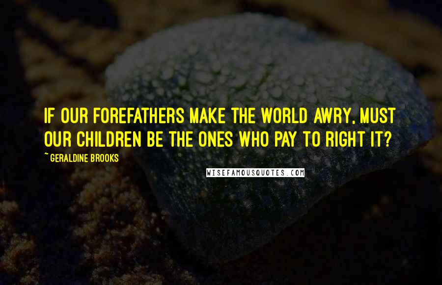 Geraldine Brooks Quotes: If our forefathers make the world awry, must our children be the ones who pay to right it?