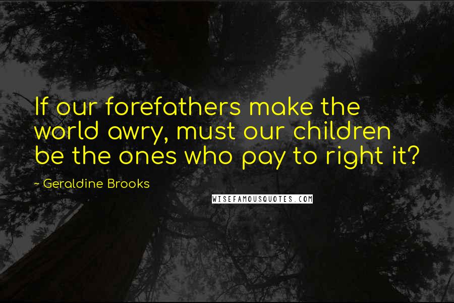 Geraldine Brooks Quotes: If our forefathers make the world awry, must our children be the ones who pay to right it?