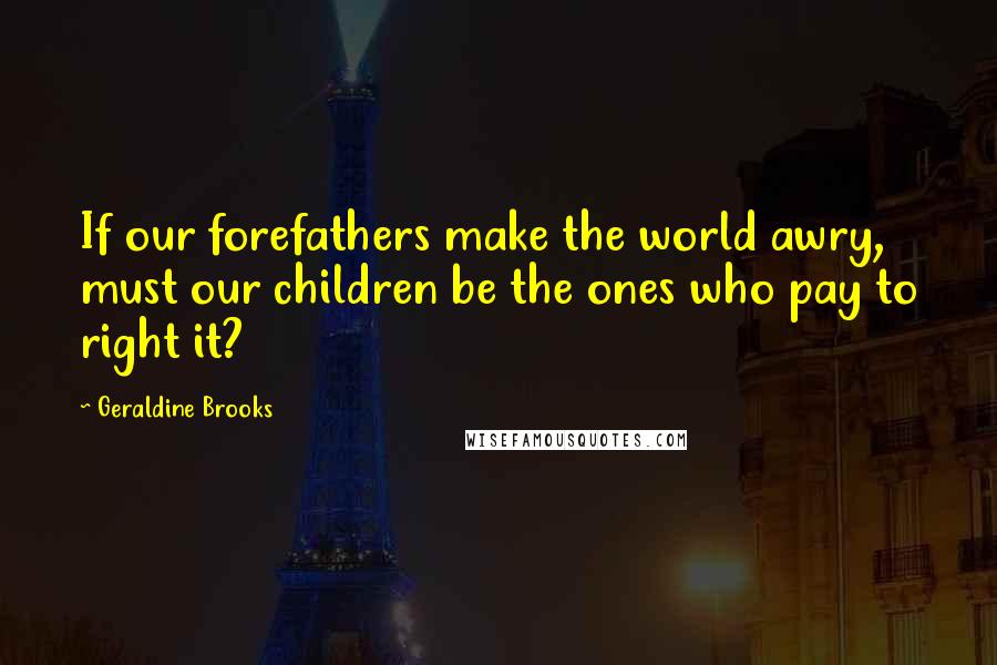 Geraldine Brooks Quotes: If our forefathers make the world awry, must our children be the ones who pay to right it?