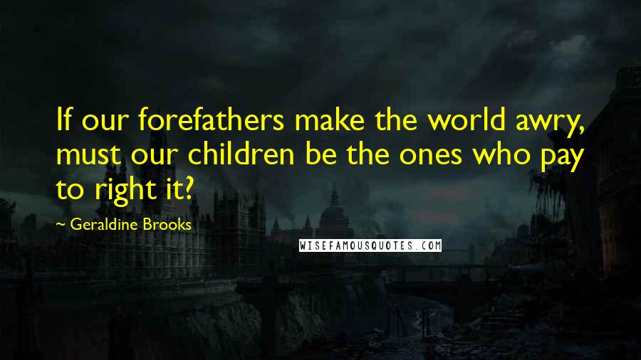 Geraldine Brooks Quotes: If our forefathers make the world awry, must our children be the ones who pay to right it?