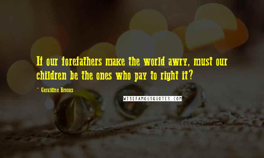 Geraldine Brooks Quotes: If our forefathers make the world awry, must our children be the ones who pay to right it?