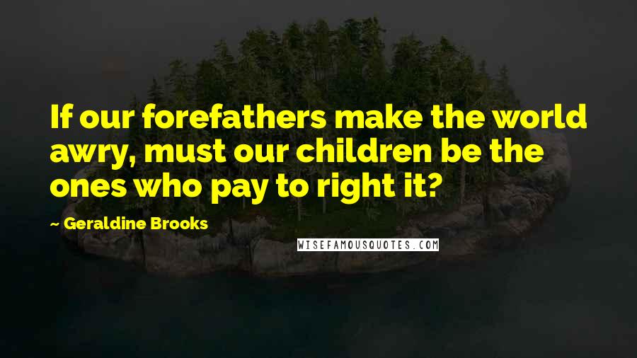 Geraldine Brooks Quotes: If our forefathers make the world awry, must our children be the ones who pay to right it?