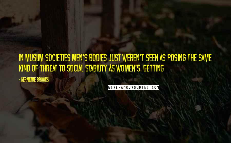 Geraldine Brooks Quotes: In Muslim societies men's bodies just weren't seen as posing the same kind of threat to social stability as women's. Getting
