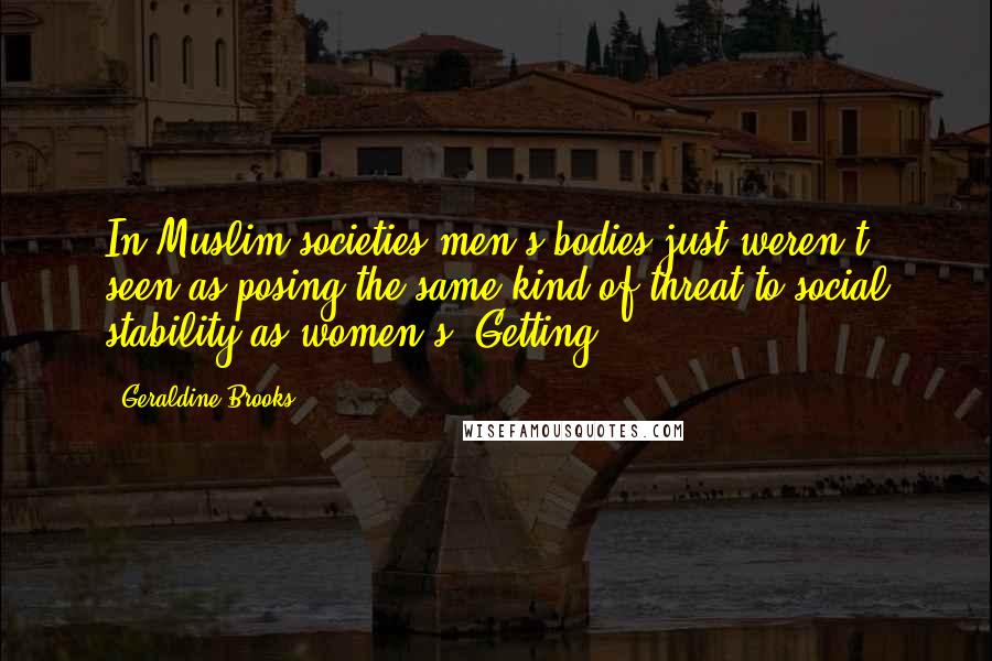 Geraldine Brooks Quotes: In Muslim societies men's bodies just weren't seen as posing the same kind of threat to social stability as women's. Getting