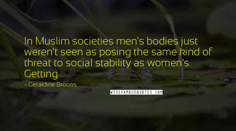 Geraldine Brooks Quotes: In Muslim societies men's bodies just weren't seen as posing the same kind of threat to social stability as women's. Getting