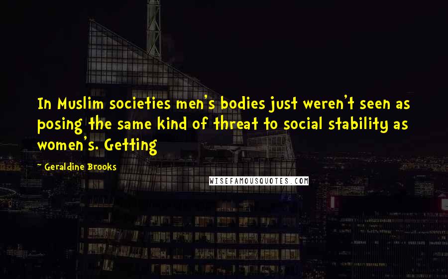 Geraldine Brooks Quotes: In Muslim societies men's bodies just weren't seen as posing the same kind of threat to social stability as women's. Getting