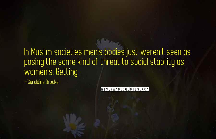 Geraldine Brooks Quotes: In Muslim societies men's bodies just weren't seen as posing the same kind of threat to social stability as women's. Getting