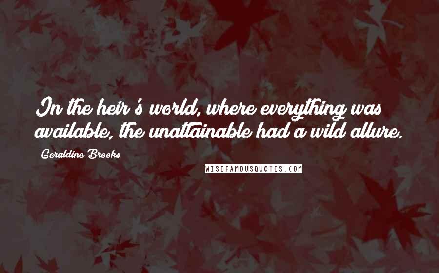 Geraldine Brooks Quotes: In the heir's world, where everything was available, the unattainable had a wild allure.