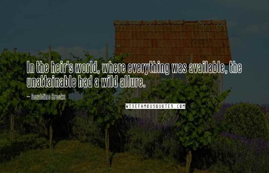 Geraldine Brooks Quotes: In the heir's world, where everything was available, the unattainable had a wild allure.