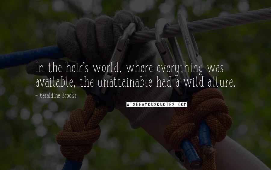 Geraldine Brooks Quotes: In the heir's world, where everything was available, the unattainable had a wild allure.