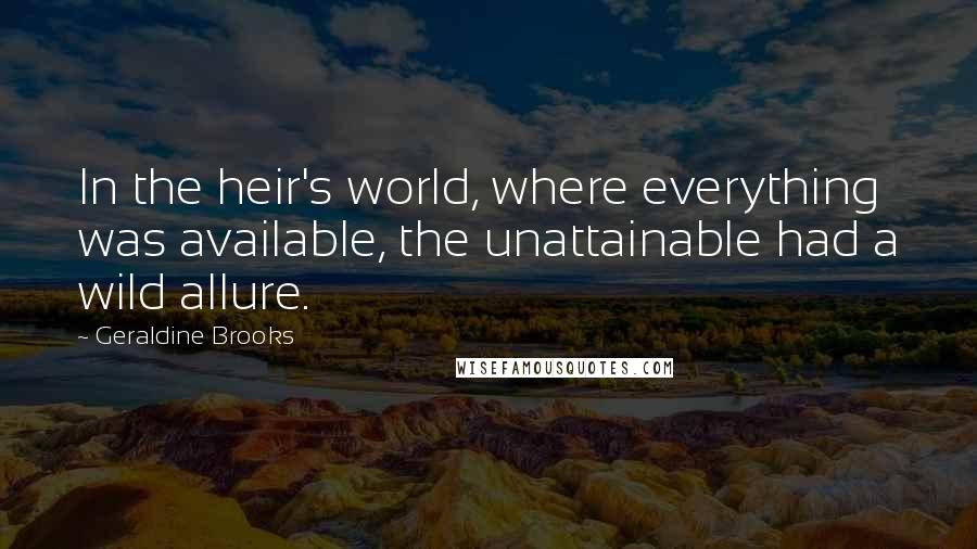 Geraldine Brooks Quotes: In the heir's world, where everything was available, the unattainable had a wild allure.