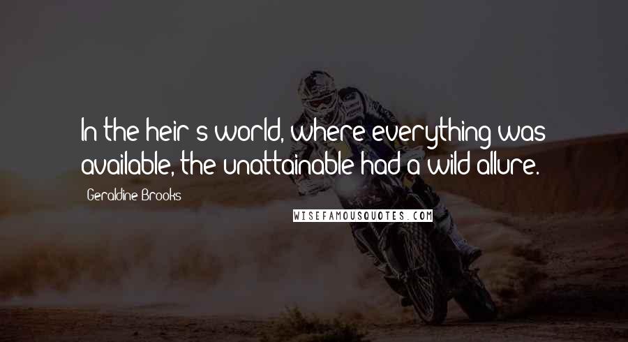 Geraldine Brooks Quotes: In the heir's world, where everything was available, the unattainable had a wild allure.