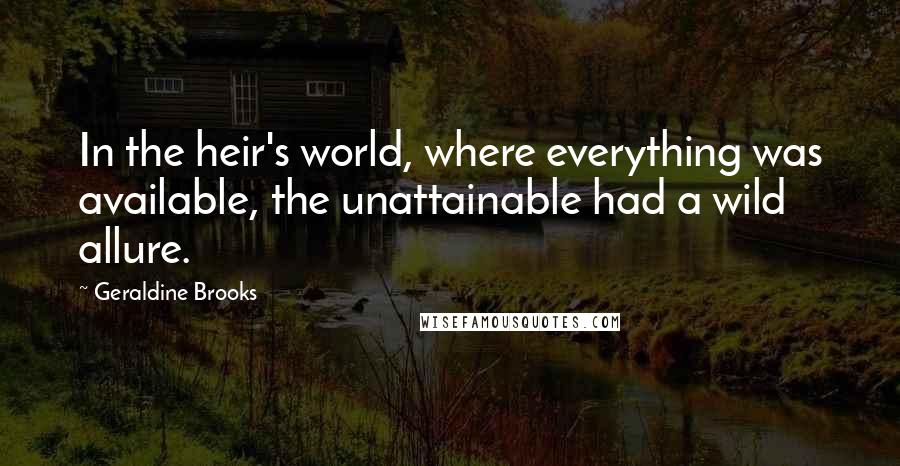 Geraldine Brooks Quotes: In the heir's world, where everything was available, the unattainable had a wild allure.