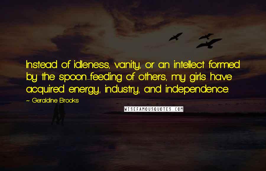 Geraldine Brooks Quotes: Instead of idleness, vanity, or an intellect formed by the spoon-feeding of others, my girls have acquired energy, industry, and independence.