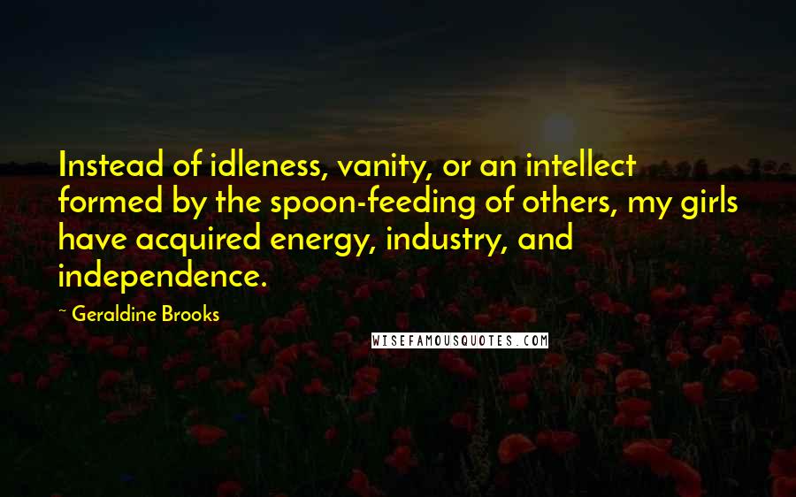 Geraldine Brooks Quotes: Instead of idleness, vanity, or an intellect formed by the spoon-feeding of others, my girls have acquired energy, industry, and independence.
