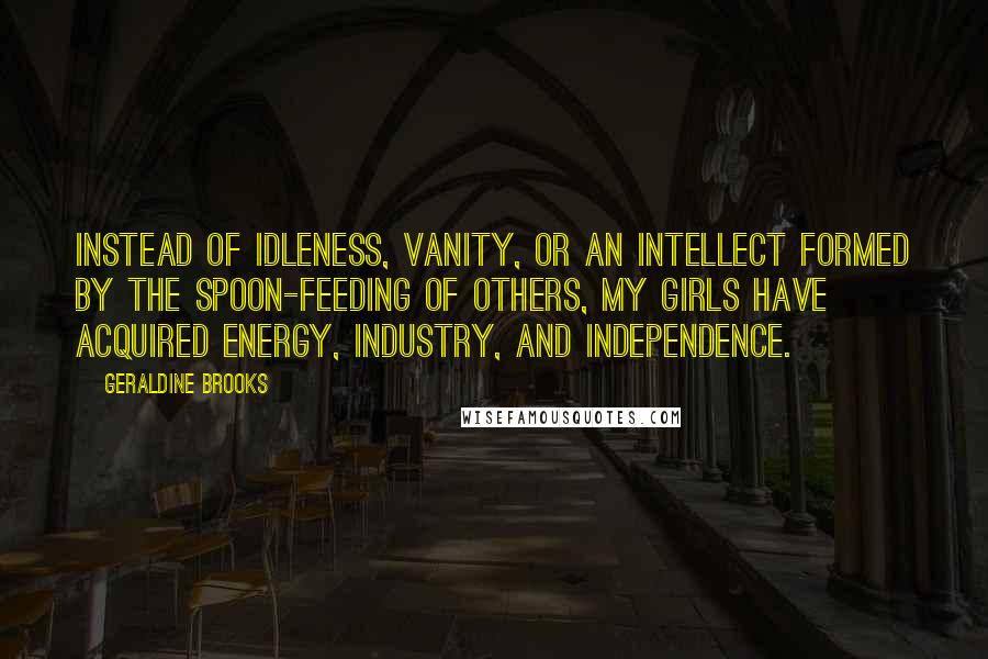 Geraldine Brooks Quotes: Instead of idleness, vanity, or an intellect formed by the spoon-feeding of others, my girls have acquired energy, industry, and independence.