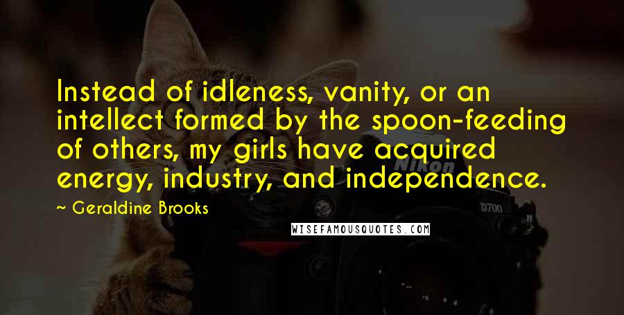 Geraldine Brooks Quotes: Instead of idleness, vanity, or an intellect formed by the spoon-feeding of others, my girls have acquired energy, industry, and independence.