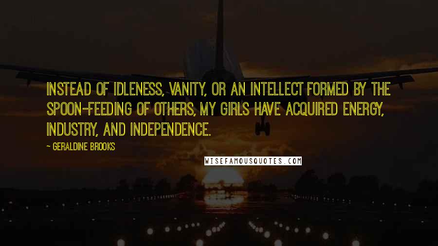 Geraldine Brooks Quotes: Instead of idleness, vanity, or an intellect formed by the spoon-feeding of others, my girls have acquired energy, industry, and independence.