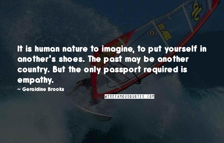 Geraldine Brooks Quotes: It is human nature to imagine, to put yourself in another's shoes. The past may be another country. But the only passport required is empathy.