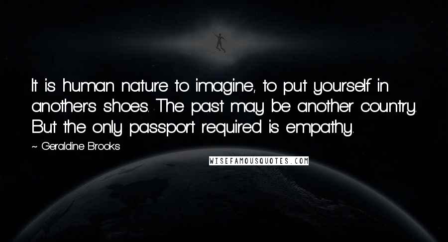 Geraldine Brooks Quotes: It is human nature to imagine, to put yourself in another's shoes. The past may be another country. But the only passport required is empathy.