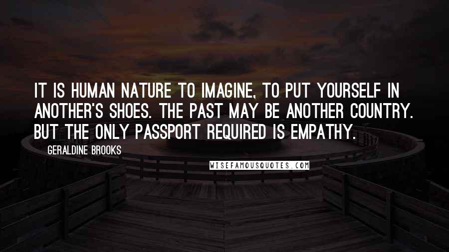 Geraldine Brooks Quotes: It is human nature to imagine, to put yourself in another's shoes. The past may be another country. But the only passport required is empathy.