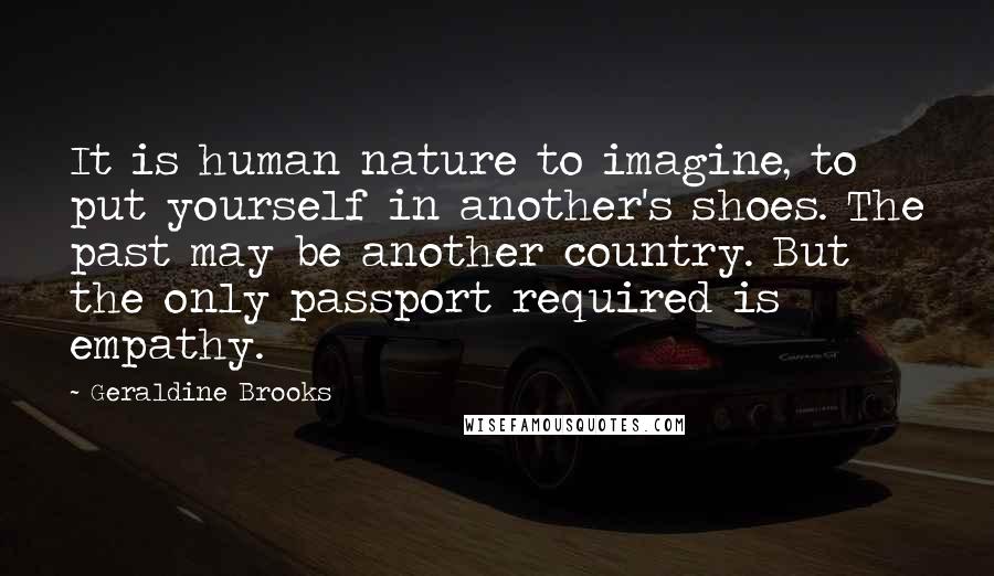 Geraldine Brooks Quotes: It is human nature to imagine, to put yourself in another's shoes. The past may be another country. But the only passport required is empathy.