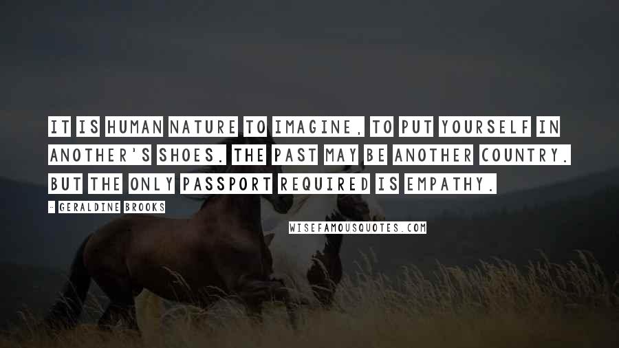 Geraldine Brooks Quotes: It is human nature to imagine, to put yourself in another's shoes. The past may be another country. But the only passport required is empathy.