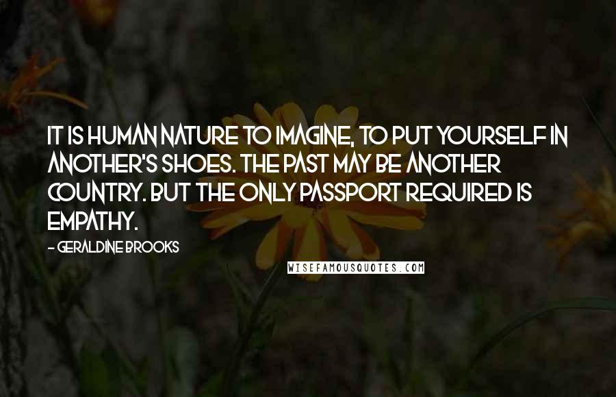 Geraldine Brooks Quotes: It is human nature to imagine, to put yourself in another's shoes. The past may be another country. But the only passport required is empathy.