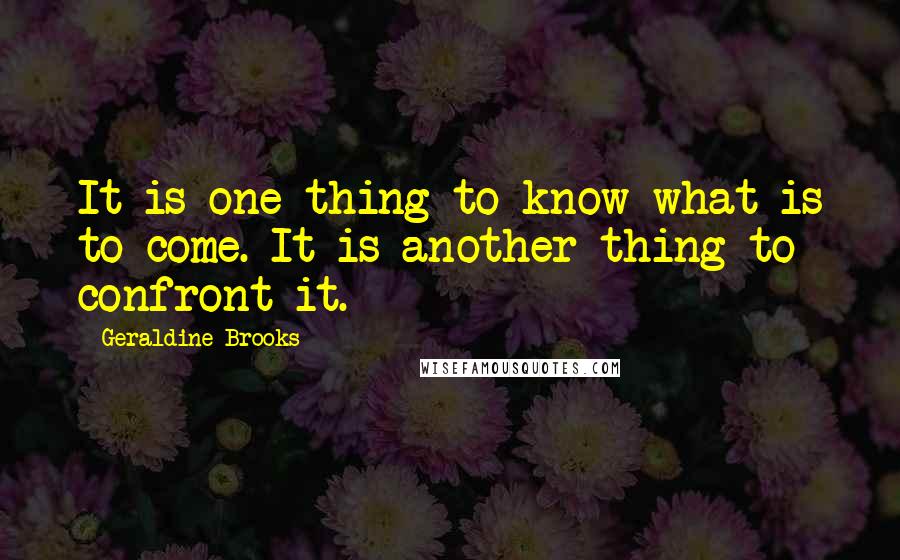 Geraldine Brooks Quotes: It is one thing to know what is to come. It is another thing to confront it.