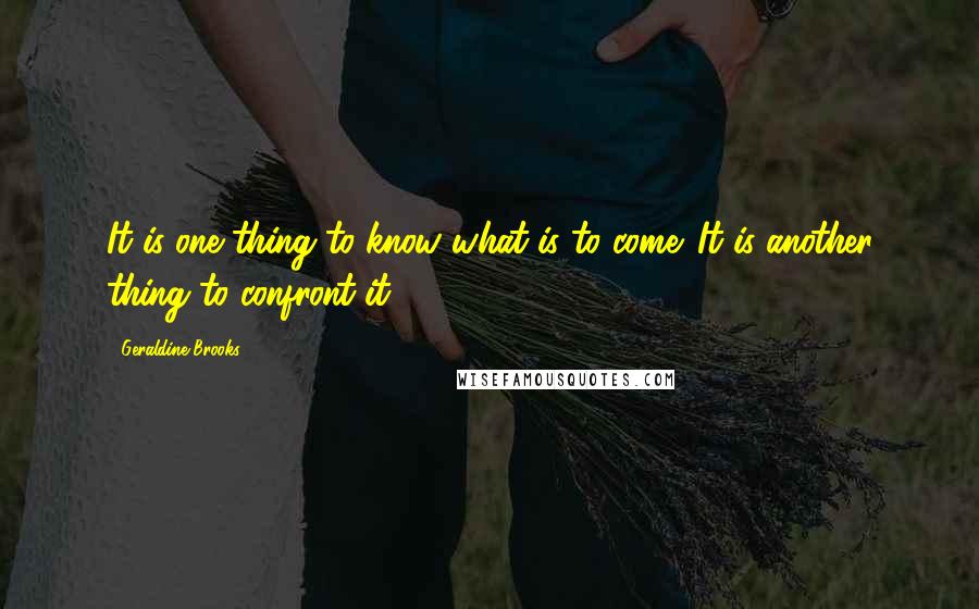 Geraldine Brooks Quotes: It is one thing to know what is to come. It is another thing to confront it.