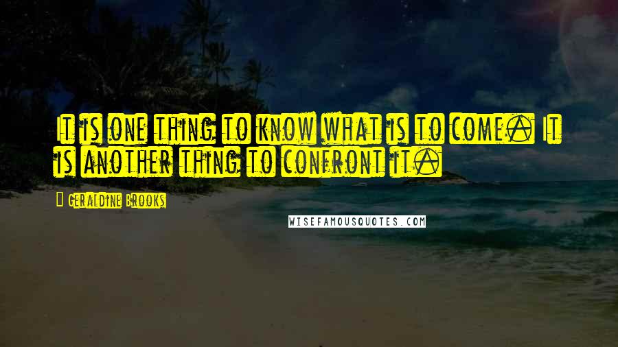 Geraldine Brooks Quotes: It is one thing to know what is to come. It is another thing to confront it.
