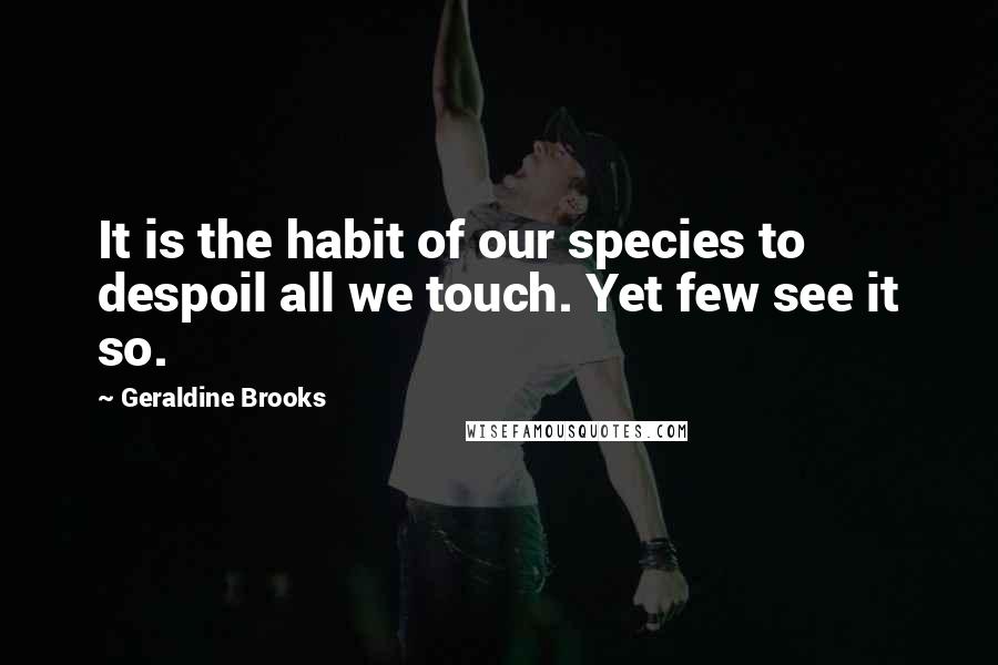 Geraldine Brooks Quotes: It is the habit of our species to despoil all we touch. Yet few see it so.