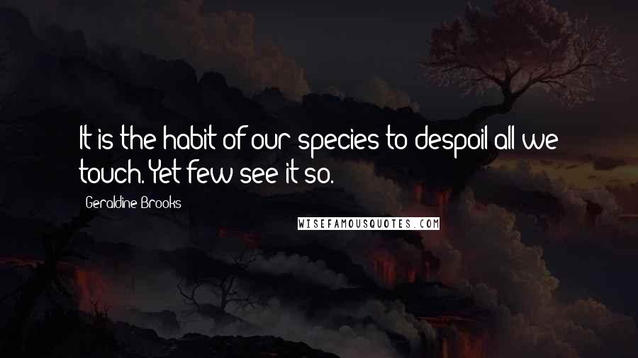 Geraldine Brooks Quotes: It is the habit of our species to despoil all we touch. Yet few see it so.