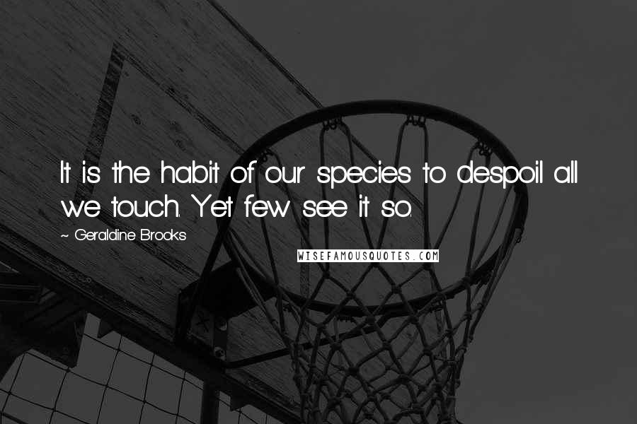 Geraldine Brooks Quotes: It is the habit of our species to despoil all we touch. Yet few see it so.