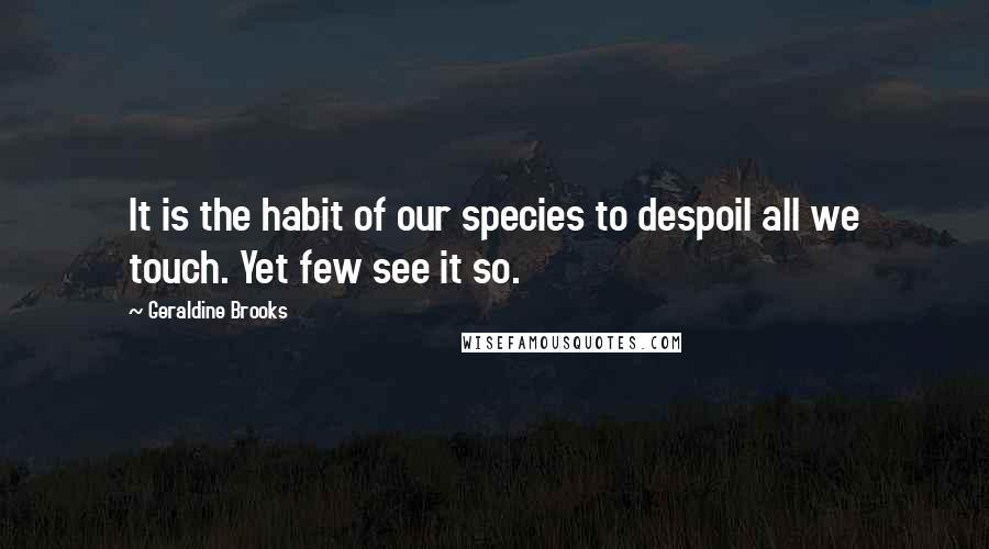 Geraldine Brooks Quotes: It is the habit of our species to despoil all we touch. Yet few see it so.