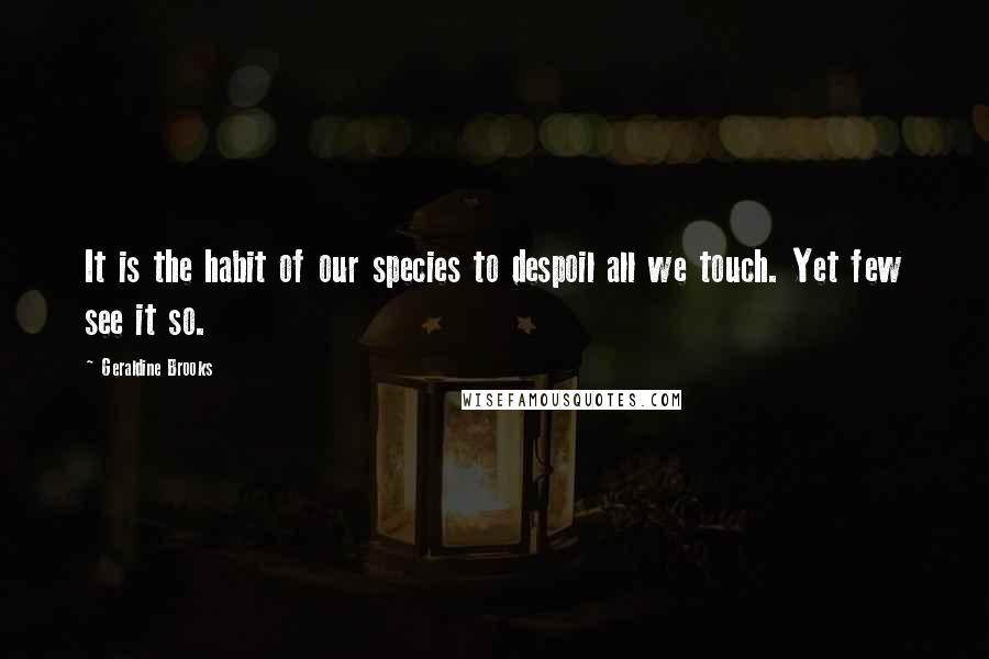 Geraldine Brooks Quotes: It is the habit of our species to despoil all we touch. Yet few see it so.