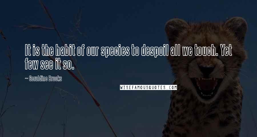 Geraldine Brooks Quotes: It is the habit of our species to despoil all we touch. Yet few see it so.