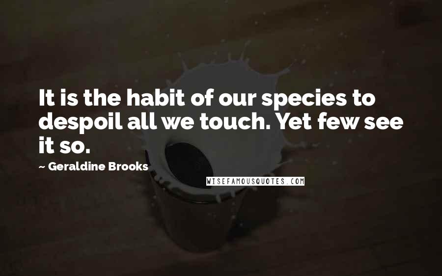 Geraldine Brooks Quotes: It is the habit of our species to despoil all we touch. Yet few see it so.