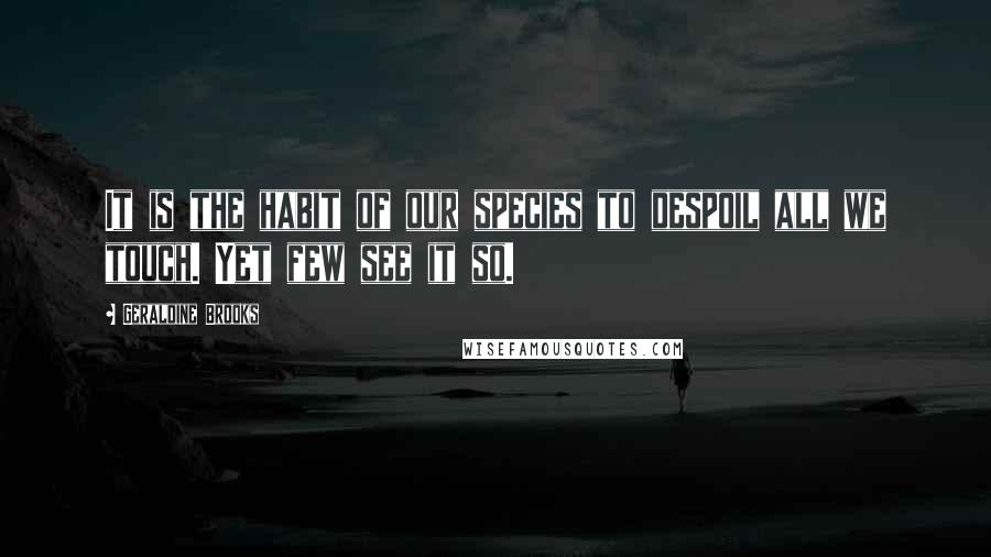 Geraldine Brooks Quotes: It is the habit of our species to despoil all we touch. Yet few see it so.