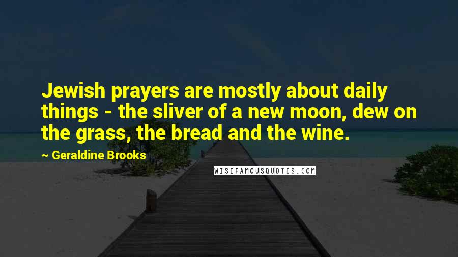 Geraldine Brooks Quotes: Jewish prayers are mostly about daily things - the sliver of a new moon, dew on the grass, the bread and the wine.