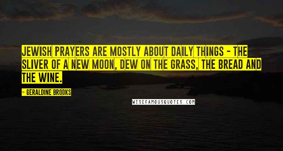 Geraldine Brooks Quotes: Jewish prayers are mostly about daily things - the sliver of a new moon, dew on the grass, the bread and the wine.