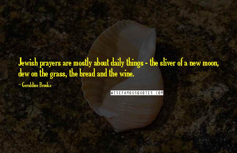 Geraldine Brooks Quotes: Jewish prayers are mostly about daily things - the sliver of a new moon, dew on the grass, the bread and the wine.