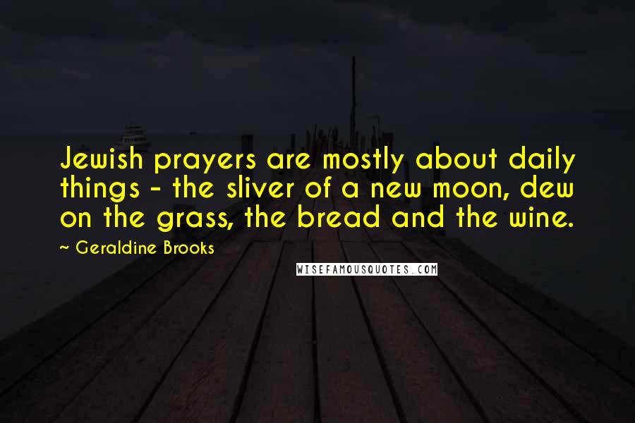 Geraldine Brooks Quotes: Jewish prayers are mostly about daily things - the sliver of a new moon, dew on the grass, the bread and the wine.