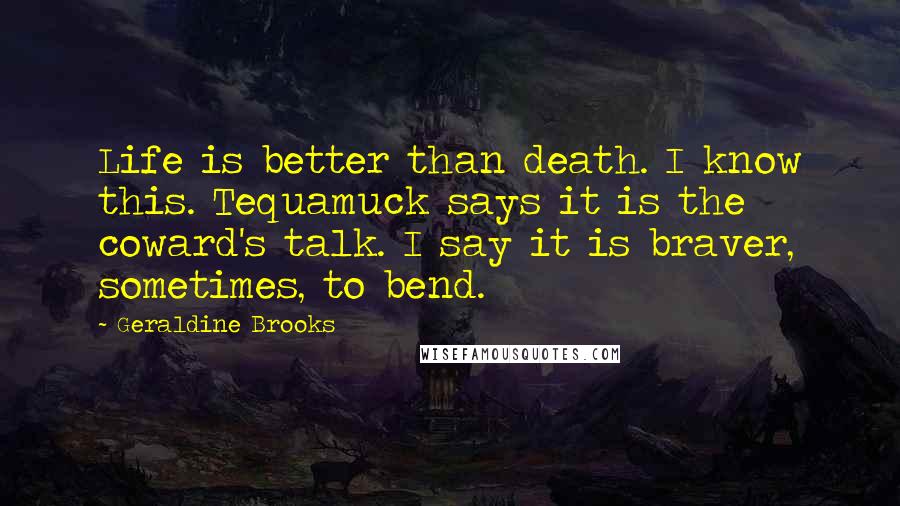 Geraldine Brooks Quotes: Life is better than death. I know this. Tequamuck says it is the coward's talk. I say it is braver, sometimes, to bend.