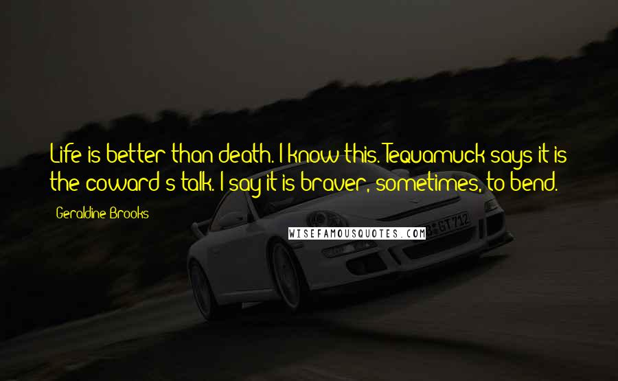 Geraldine Brooks Quotes: Life is better than death. I know this. Tequamuck says it is the coward's talk. I say it is braver, sometimes, to bend.