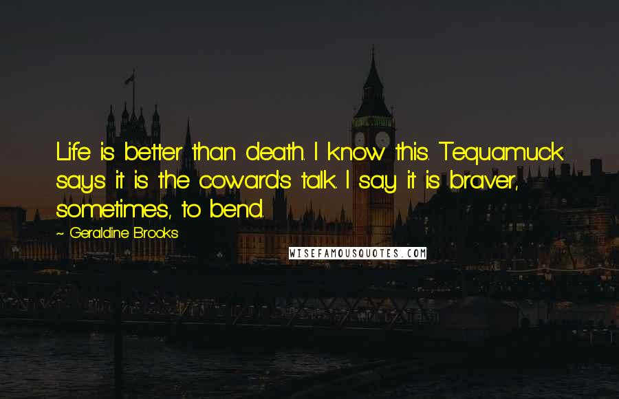 Geraldine Brooks Quotes: Life is better than death. I know this. Tequamuck says it is the coward's talk. I say it is braver, sometimes, to bend.