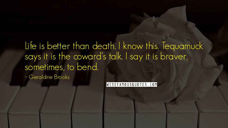 Geraldine Brooks Quotes: Life is better than death. I know this. Tequamuck says it is the coward's talk. I say it is braver, sometimes, to bend.