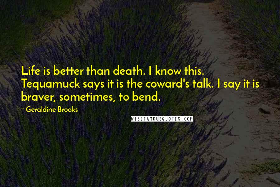 Geraldine Brooks Quotes: Life is better than death. I know this. Tequamuck says it is the coward's talk. I say it is braver, sometimes, to bend.