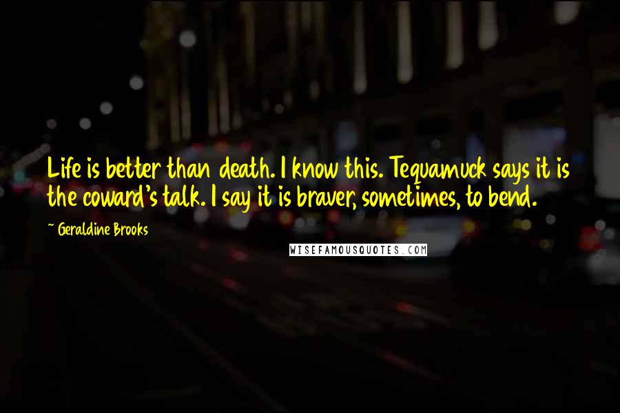 Geraldine Brooks Quotes: Life is better than death. I know this. Tequamuck says it is the coward's talk. I say it is braver, sometimes, to bend.